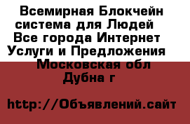 Всемирная Блокчейн-система для Людей! - Все города Интернет » Услуги и Предложения   . Московская обл.,Дубна г.